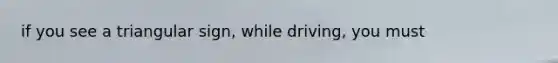 if you see a triangular sign, while driving, you must