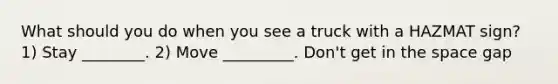 What should you do when you see a truck with a HAZMAT sign? 1) Stay ________. 2) Move _________. Don't get in the space gap