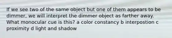 If we see two of the same object but one of them appears to be dimmer, we will interpret the dimmer object as farther away. What monocular cue is this? a color constancy b interpostion c proximity d light and shadow