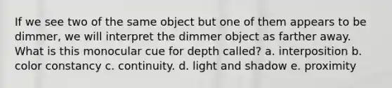 If we see two of the same object but one of them appears to be dimmer, we will interpret the dimmer object as farther away. What is this monocular cue for depth called? a. interposition b. color constancy c. continuity. d. light and shadow e. proximity