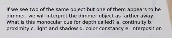 If we see two of the same object but one of them appears to be dimmer, we will interpret the dimmer object as farther away. What is this monocular cue for depth called? a. continuity b. proximity c. light and shadow d. color constancy e. interposition