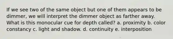 If we see two of the same object but one of them appears to be dimmer, we will interpret the dimmer object as farther away. What is this monocular cue for depth called? a. proximity b. color constancy c. light and shadow. d. continuity e. interposition