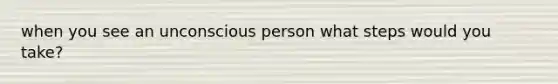 when you see an unconscious person what steps would you take?