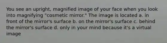 You see an upright, magnified image of your face when you look into magnifying "cosmetic mirror." The image is located a. in front of the mirror's surface b. on the mirror's surface c. behind the mirror's surface d. only in your mind because it's a virtual image