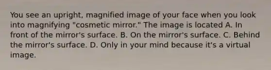 You see an upright, magnified image of your face when you look into magnifying "cosmetic mirror." The image is located A. In front of the mirror's surface. B. On the mirror's surface. C. Behind the mirror's surface. D. Only in your mind because it's a virtual image.