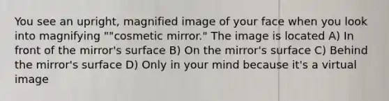 You see an upright, magnified image of your face when you look into magnifying ""cosmetic mirror." The image is located A) In front of the mirror's surface B) On the mirror's surface C) Behind the mirror's surface D) Only in your mind because it's a virtual image