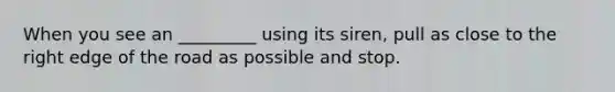 When you see an _________ using its siren, pull as close to the right edge of the road as possible and stop.