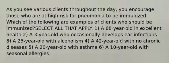 As you see various clients throughout the day, you encourage those who are at high risk for pneumonia to be immunized. Which of the following are examples of clients who should be immunized?SELECT ALL THAT APPLY. 1) A 68-year-old in excellent health 2) A 3-year-old who occasionally develops ear infections 3) A 25-year-old with alcoholism 4) A 42-year-old with no chronic diseases 5) A 20-year-old with asthma 6) A 10-year-old with seasonal allergies