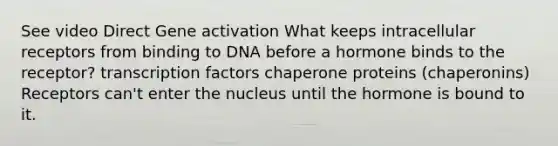 See video Direct Gene activation What keeps intracellular receptors from binding to DNA before a hormone binds to the receptor? transcription factors chaperone proteins (chaperonins) Receptors can't enter the nucleus until the hormone is bound to it.