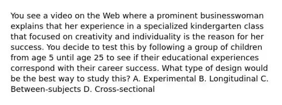 You see a video on the Web where a prominent businesswoman explains that her experience in a specialized kindergarten class that focused on creativity and individuality is the reason for her success. You decide to test this by following a group of children from age 5 until age 25 to see if their educational experiences correspond with their career success. What type of design would be the best way to study this? A. Experimental B. Longitudinal C. Between-subjects D. Cross-sectional