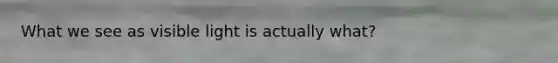 What we see as visible light is actually what?