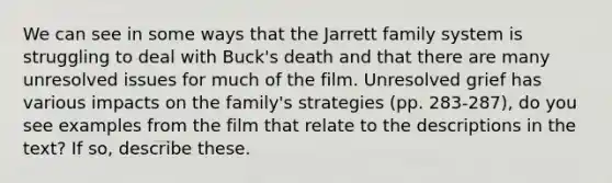 We can see in some ways that the Jarrett family system is struggling to deal with Buck's death and that there are many unresolved issues for much of the film. Unresolved grief has various impacts on the family's strategies (pp. 283-287), do you see examples from the film that relate to the descriptions in the text? If so, describe these.