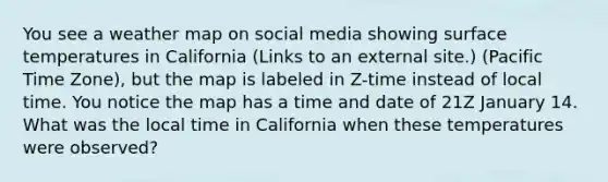 You see a weather map on social media showing surface temperatures in California (Links to an external site.) (Pacific Time Zone), but the map is labeled in Z-time instead of local time. You notice the map has a time and date of 21Z January 14. What was the local time in California when these temperatures were observed?