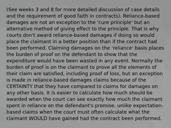 (See weeks 3 and 8 for more detailed discussion of case details and the requirement of good faith in contracts). Reliance-based damages are not an exception to the 'cure principle' but an alternative method of giving effect to the principle. That is why courts don't award reliance-based damages if doing so would place the claimant in a better position than if the contract had been performed. Claiming damages on the 'reliance' basis places the burden of proof on the defendant to show that the expenditure would have been wasted in any event. Normally the burden of proof is on the claimant to prove all the elements of their claim are satisfied, including proof of loss, but an exception is made in reliance-based damages claims because of the CERTAINTY that they have compared to claims for damages on any other basis. It is easier to calculate how much should be awarded when the court can see exactly how much the claimant spent in reliance on the defendant's promise, unlike expectation-based claims when the court must often calculate what the claimant WOULD have gained had the contract been performed.