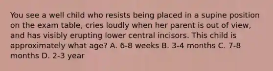 You see a well child who resists being placed in a supine position on the exam table, cries loudly when her parent is out of view, and has visibly erupting lower central incisors. This child is approximately what age? A. 6-8 weeks B. 3-4 months C. 7-8 months D. 2-3 year