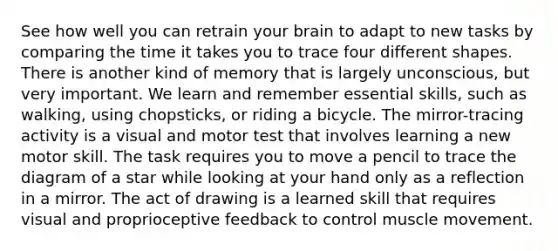 See how well you can retrain your brain to adapt to new tasks by comparing the time it takes you to trace four different shapes. There is another kind of memory that is largely unconscious, but very important. We learn and remember essential skills, such as walking, using chopsticks, or riding a bicycle. The mirror-tracing activity is a visual and motor test that involves learning a new motor skill. The task requires you to move a pencil to trace the diagram of a star while looking at your hand only as a reflection in a mirror. The act of drawing is a learned skill that requires visual and proprioceptive feedback to control muscle movement.