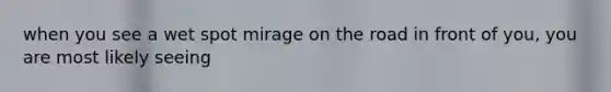 when you see a wet spot mirage on the road in front of you, you are most likely seeing