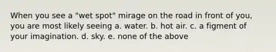 When you see a "wet spot" mirage on the road in front of you, you are most likely seeing a. water. b. hot air. c. a figment of your imagination. d. sky. e. none of the above