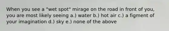 When you see a "wet spot" mirage on the road in front of you, you are most likely seeing a.) water b.) hot air c.) a figment of your imagination d.) sky e.) none of the above