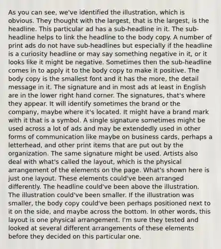 As you can see, we've identified the illustration, which is obvious. They thought with the largest, that is the largest, is the headline. This particular ad has a sub-headline in it. The sub-headline helps to link the headline to the body copy. A number of print ads do not have sub-headlines but especially if the headline is a curiosity headline or may say something negative in it, or it looks like it might be negative. Sometimes then the sub-headline comes in to apply it to the body copy to make it positive. The body copy is the smallest font and it has the more, the detail message in it. The signature and in most ads at least in English are in the lower right hand corner. The signatures, that's where they appear. It will identify sometimes the brand or the company, maybe where it's located. It might have a brand mark with it that is a symbol. A single signature sometimes might be used across a lot of ads and may be extendedly used in other forms of communication like maybe on business cards, perhaps a letterhead, and other print items that are put out by the organization. The same signature might be used. Artists also deal with what's called the layout, which is the physical arrangement of the elements on the page. What's shown here is just one layout. These elements could've been arranged differently. The headline could've been above the illustration. The illustration could've been smaller. If the illustration was smaller, the body copy could've been perhaps positioned next to it on the side, and maybe across the bottom. In other words, this layout is one physical arrangement. I'm sure they tested and looked at several different arrangements of these elements before they decided on this particular one.