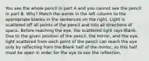 You see the whole pencil in part A and you cannot see the pencil in part B. Why? Match the words in the left column to the appropriate blanks in the sentences on the right. Light is scattered off all points of the pencil and into all directions of space. Before reaching the eye, the scattered light rays Blank. Due to the given position of the pencil, the mirror, and the eye, light scattered from each point of the pencil can reach the eye only by reflecting from the Blank half of the mirror, so this half must be open in order for the eye to see the reflection.