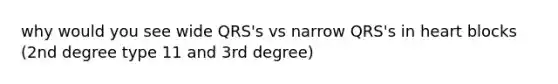 why would you see wide QRS's vs narrow QRS's in heart blocks (2nd degree type 11 and 3rd degree)