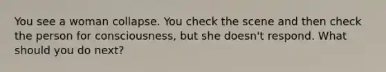 You see a woman collapse. You check the scene and then check the person for consciousness, but she doesn't respond. What should you do next?