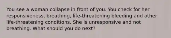 You see a woman collapse in front of you. You check for her responsiveness, breathing, life-threatening bleeding and other life-threatening conditions. She is unresponsive and not breathing. What should you do next?