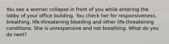 You see a woman collapse in front of you while entering the lobby of your office building. You check her for responsiveness, breathing, life-threatening bleeding and other life-threatening conditions. She is unresponsive and not breathing. What do you do next?