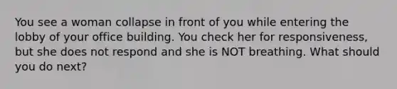 You see a woman collapse in front of you while entering the lobby of your office building. You check her for responsiveness, but she does not respond and she is NOT breathing. What should you do next?