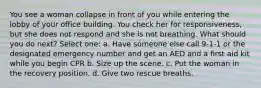 You see a woman collapse in front of you while entering the lobby of your office building. You check her for responsiveness, but she does not respond and she is not breathing. What should you do next? Select one: a. Have someone else call 9-1-1 or the designated emergency number and get an AED and a first aid kit while you begin CPR b. Size up the scene. c. Put the woman in the recovery position. d. Give two rescue breaths.