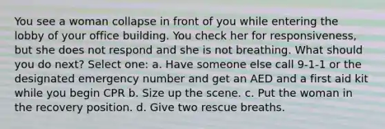 You see a woman collapse in front of you while entering the lobby of your office building. You check her for responsiveness, but she does not respond and she is not breathing. What should you do next? Select one: a. Have someone else call 9-1-1 or the designated emergency number and get an AED and a first aid kit while you begin CPR b. Size up the scene. c. Put the woman in the recovery position. d. Give two rescue breaths.