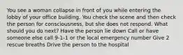 You see a woman collapse in front of you while entering the lobby of your office building. You check the scene and then check the person for consciousness, but she does not respond. What should you do next? Have the person lie down Call or have someone else call 9-1-1 or the local emergency number Give 2 rescue breaths Drive the person to the hospital