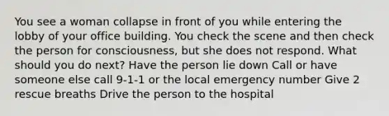 You see a woman collapse in front of you while entering the lobby of your office building. You check the scene and then check the person for consciousness, but she does not respond. What should you do next? Have the person lie down Call or have someone else call 9-1-1 or the local emergency number Give 2 rescue breaths Drive the person to the hospital