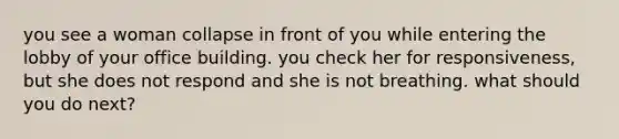 you see a woman collapse in front of you while entering the lobby of your office building. you check her for responsiveness, but she does not respond and she is not breathing. what should you do next?