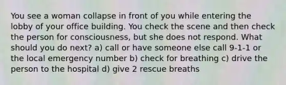 You see a woman collapse in front of you while entering the lobby of your office building. You check the scene and then check the person for consciousness, but she does not respond. What should you do next? a) call or have someone else call 9-1-1 or the local emergency number b) check for breathing c) drive the person to the hospital d) give 2 rescue breaths