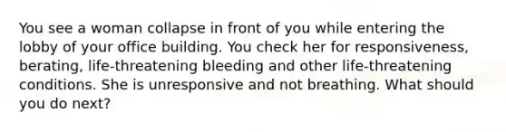 You see a woman collapse in front of you while entering the lobby of your office building. You check her for responsiveness, berating, life-threatening bleeding and other life-threatening conditions. She is unresponsive and not breathing. What should you do next?