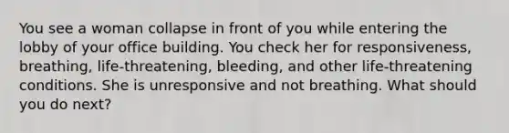 You see a woman collapse in front of you while entering the lobby of your office building. You check her for responsiveness, breathing, life-threatening, bleeding, and other life-threatening conditions. She is unresponsive and not breathing. What should you do next?