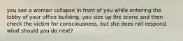 you see a woman collapse in front of you while entering the lobby of your office building. you size up the scene and then check the victim for consciousness, but she does not respond. what should you do next?