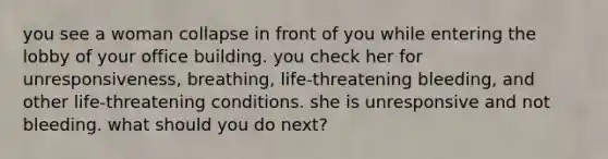 you see a woman collapse in front of you while entering the lobby of your office building. you check her for unresponsiveness, breathing, life-threatening bleeding, and other life-threatening conditions. she is unresponsive and not bleeding. what should you do next?