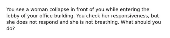 You see a woman collapse in front of you while entering the lobby of your office building. You check her responsiveness, but she does not respond and she is not breathing. What should you do?