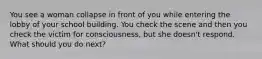 You see a woman collapse in front of you while entering the lobby of your school building. You check the scene and then you check the victim for consciousness, but she doesn't respond. What should you do next?