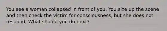 You see a woman collapsed in front of you. You size up the scene and then check the victim for consciousness, but she does not respond, What should you do next?