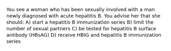 You see a woman who has been sexually involved with a man newly diagnosed with acute hepatitis B. You advise her that she should: A) start a hepatitis B immunization series B) limit the number of sexual partners C) be tested for hepatitis B surface antibody (HBsAG) D) receive HBIG and hepatitis B immunization series