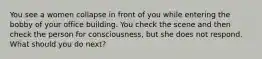 You see a women collapse in front of you while entering the bobby of your office building. You check the scene and then check the person for consciousness, but she does not respond. What should you do next?