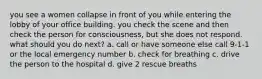 you see a women collapse in front of you while entering the lobby of your office building. you check the scene and then check the person for consciousness, but she does not respond. what should you do next? a. call or have someone else call 9-1-1 or the local emergency number b. check for breathing c. drive the person to the hospital d. give 2 rescue breaths