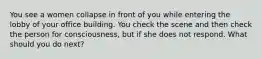 You see a women collapse in front of you while entering the lobby of your office building. You check the scene and then check the person for consciousness, but if she does not respond. What should you do next?