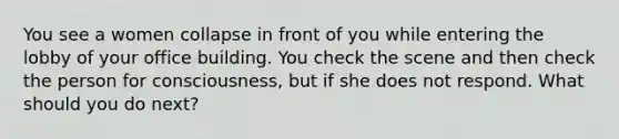 You see a women collapse in front of you while entering the lobby of your office building. You check the scene and then check the person for consciousness, but if she does not respond. What should you do next?