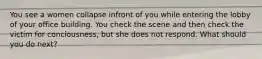 You see a women collapse infront of you while entering the lobby of your office building. You check the scene and then check the victim for conciousness, but she does not respond. What should you do next?