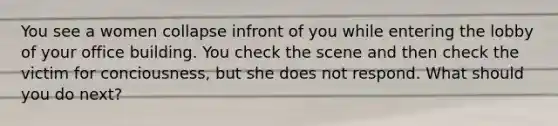 You see a women collapse infront of you while entering the lobby of your office building. You check the scene and then check the victim for conciousness, but she does not respond. What should you do next?